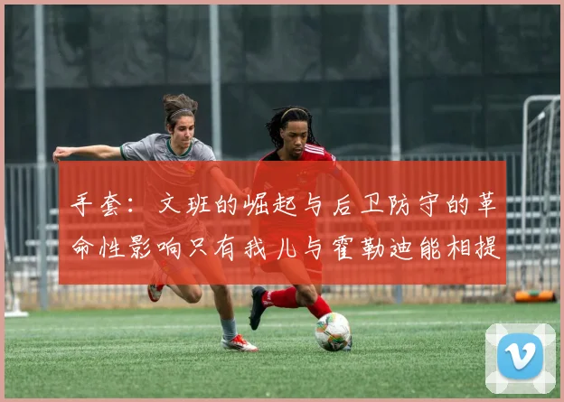 手套：文班的崛起与后卫防守的革命性影响只有我儿与霍勒迪能相提并论