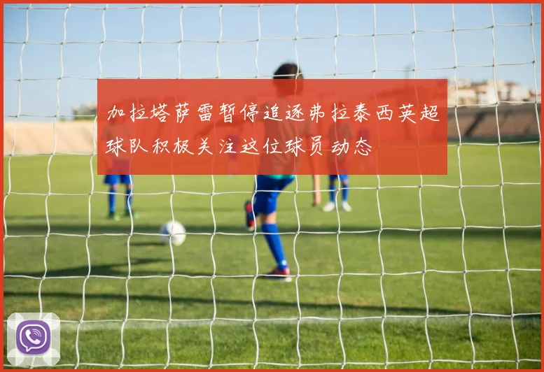 加拉塔萨雷暂停追逐弗拉泰西英超球队积极关注这位球员动态