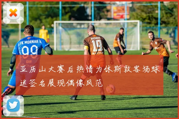 亚历山大赛后热情为休斯敦客场球迷签名展现偶像风范