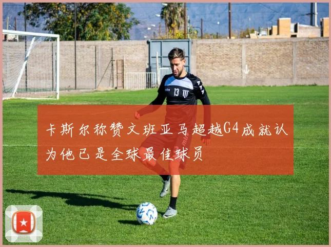 卡斯尔称赞文班亚马超越G4成就认为他已是全球最佳球员