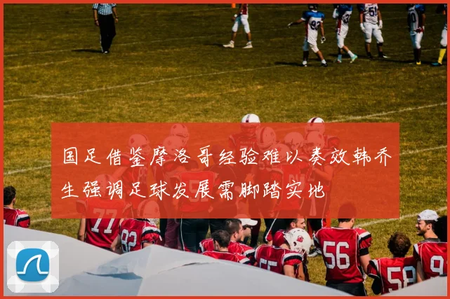 国足借鉴摩洛哥经验难以奏效韩乔生强调足球发展需脚踏实地