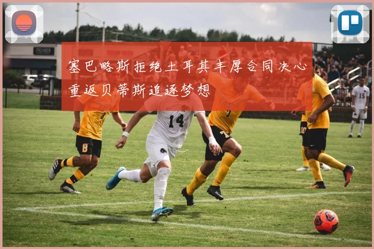 塞巴略斯拒绝土耳其丰厚合同决心重返贝蒂斯追逐梦想