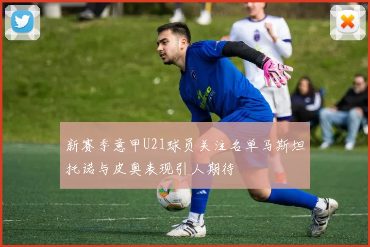 新赛季意甲U21球员关注名单马斯坦托诺与皮奥表现引人期待