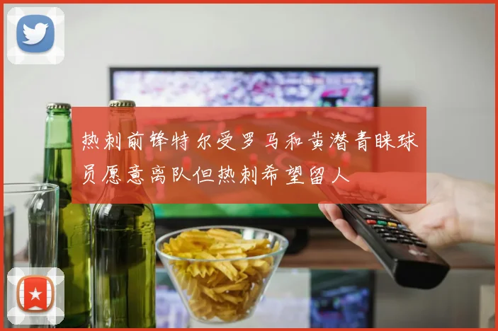 热刺前锋特尔受罗马和黄潜青睐球员愿意离队但热刺希望留人