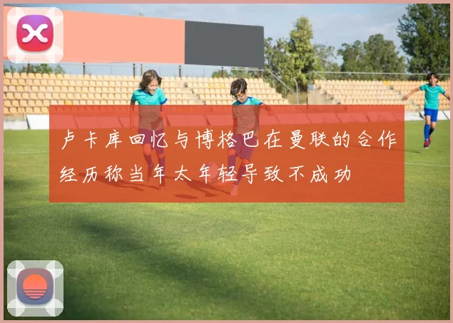 卢卡库回忆与博格巴在曼联的合作经历称当年太年轻导致不成功
