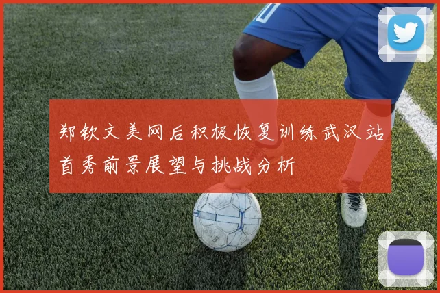 郑钦文美网后积极恢复训练武汉站首秀前景展望与挑战分析