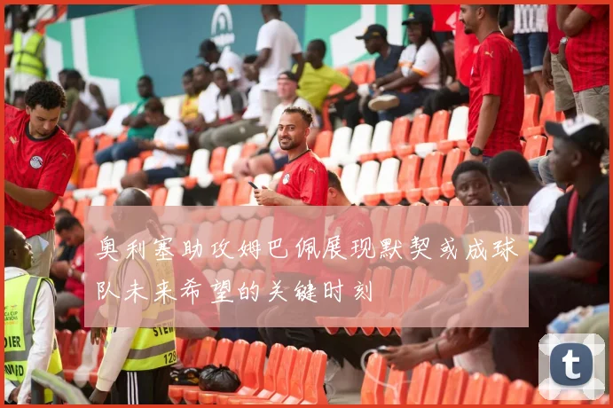 奥利塞助攻姆巴佩展现默契或成球队未来希望的关键时刻