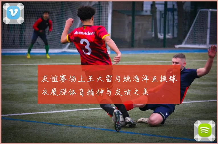 友谊赛场上王大雷与姚浩洋互换球衣展现体育精神与友谊之美