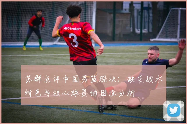 苏群点评中国男篮现状：缺乏战术特色与核心球员的困境分析
