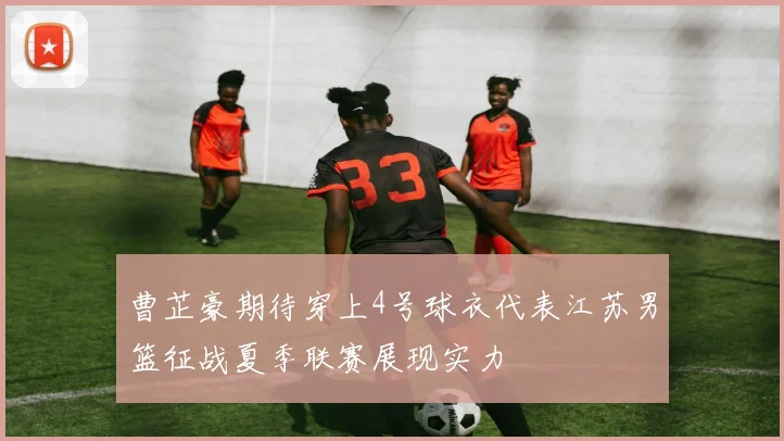 曹芷豪期待穿上4号球衣代表江苏男篮征战夏季联赛展现实力