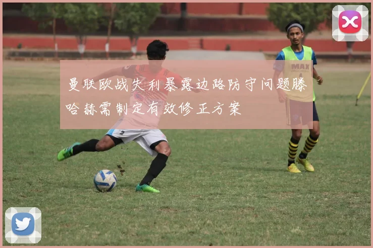 曼联欧战失利暴露边路防守问题滕哈赫需制定有效修正方案