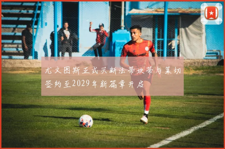 尤文图斯正式买断法蒂坎蒂与莱切签约至2029年新篇章开启