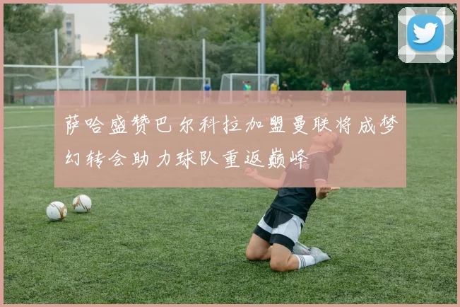 萨哈盛赞巴尔科拉加盟曼联将成梦幻转会助力球队重返巅峰