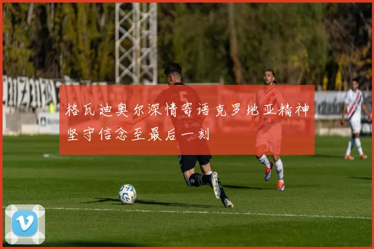 格瓦迪奥尔深情寄语克罗地亚精神坚守信念至最后一刻
