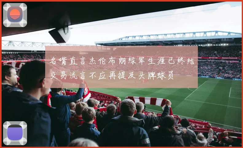 名嘴直言杰伦布朗绿军生涯已终结交易流言不应再提及头牌球员