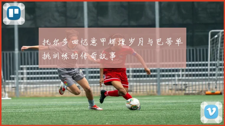 托尔多回忆意甲辉煌岁月与巴蒂单挑训练的传奇故事