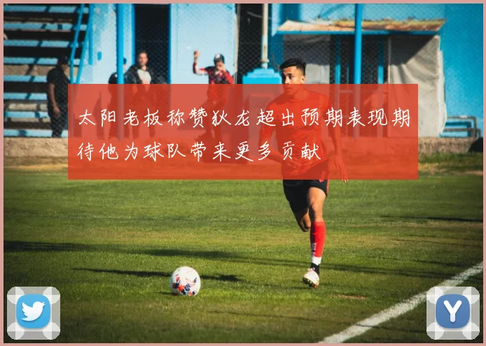 太阳老板称赞狄龙超出预期表现期待他为球队带来更多贡献