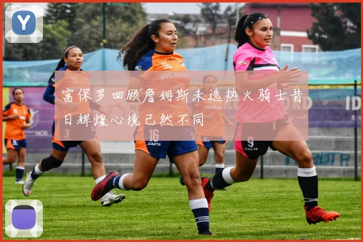 富保罗回顾詹姆斯未选热火骑士昔日辉煌心境已然不同